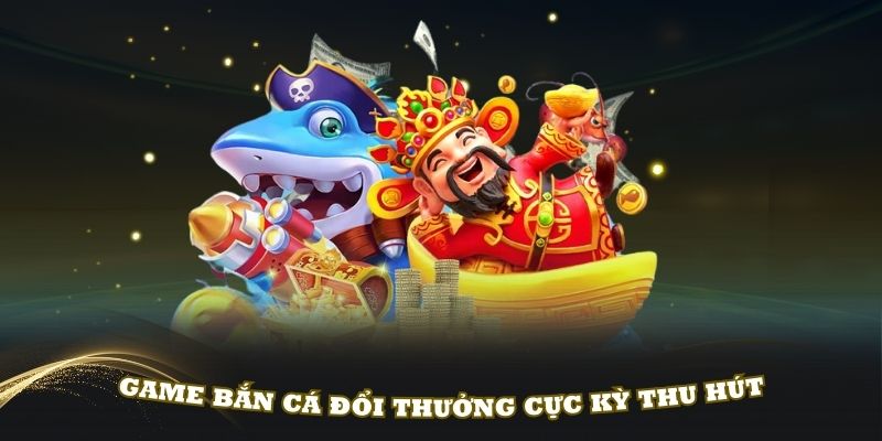 Game bắn cá đổi thưởng cực kỳ thu hút thành viên